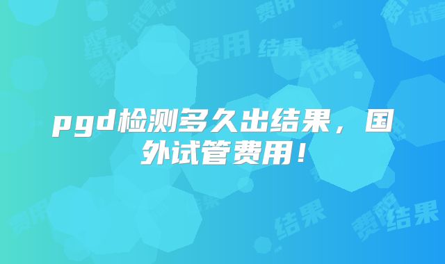 pgd检测多久出结果,国外试管费用!
