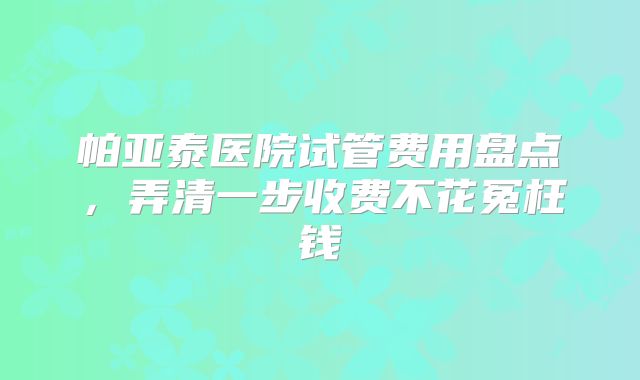 帕亚泰医院试管费用盘点，弄清一步收费不花冤枉钱