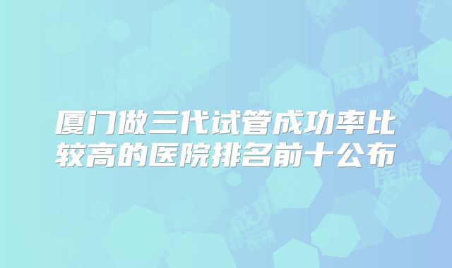 厦门做三代试管成功率比较高的医院排名前十公布