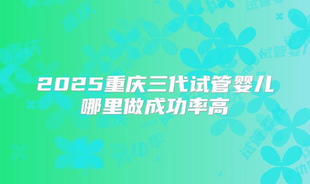 2025重庆三代试管婴儿哪里做成功率高