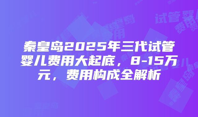 秦皇岛2025年三代试管婴儿费用大起底,8-15万元,费用构成全解析