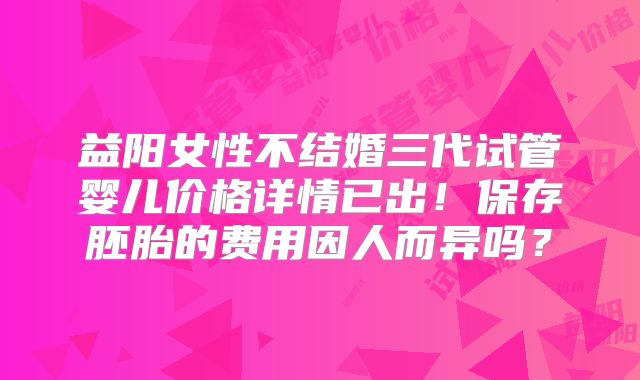 益阳女性不结婚三代试管婴儿价格详情已出！保存胚胎的费用因人而异吗？