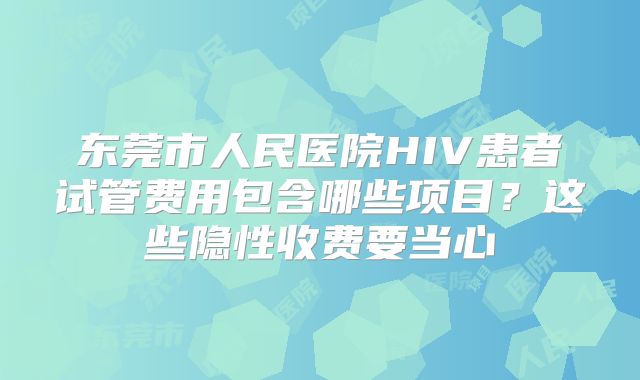东莞市人民医院HIV患者试管费用包含哪些项目？这些隐性收费要当心