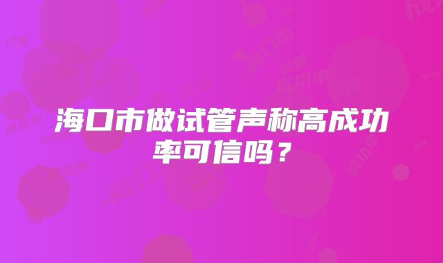 海口市做试管声称高成功率可信吗？