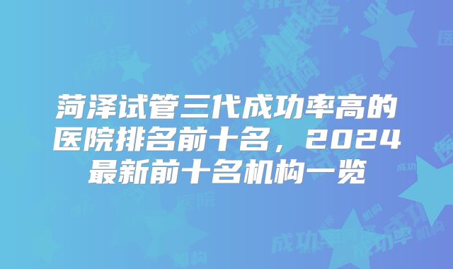 菏泽试管三代成功率高的医院排名前十名，2024最新前十名机构一览