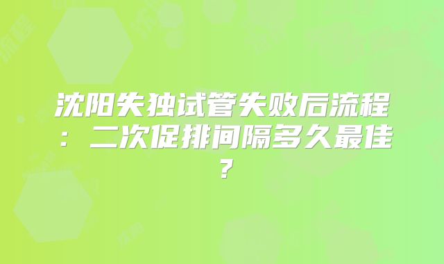 沈阳失独试管失败后流程：二次促排间隔多久最佳？