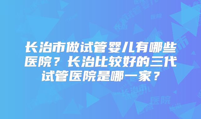 长治市做试管婴儿有哪些医院？长治比较好的三代试管医院是哪一家？
