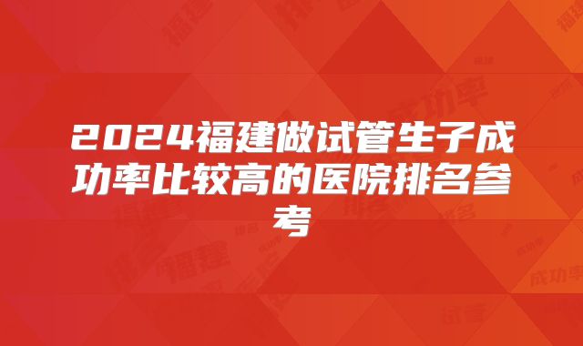 2024福建做试管生子成功率比较高的医院排名参考