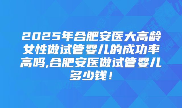 2025年合肥安医大高龄女性做试管婴儿的成功率高吗,合肥安医做试管婴儿多少钱!
