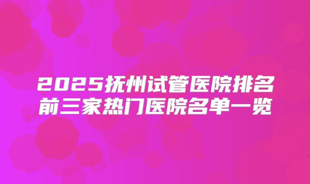 2025抚州试管医院排名前三家热门医院名单一览