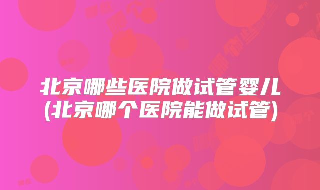 北京哪些医院做试管婴儿(北京哪个医院能做试管)