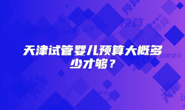 天津试管婴儿预算大概多少才够？