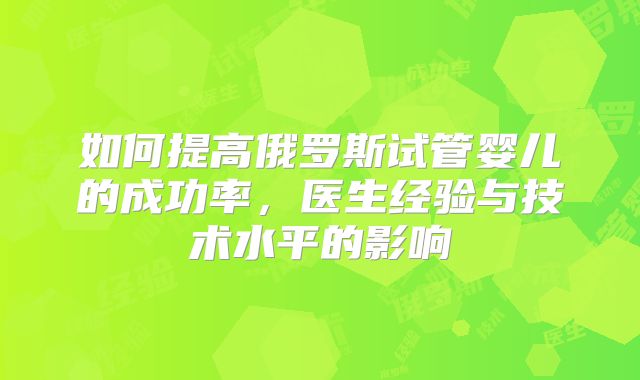 如何提高俄罗斯试管婴儿的成功率,医生经验与技术水平的影响