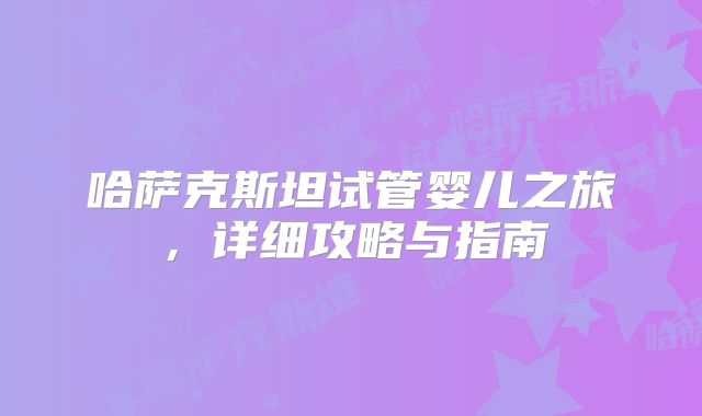 哈萨克斯坦试管婴儿之旅，详细攻略与指南