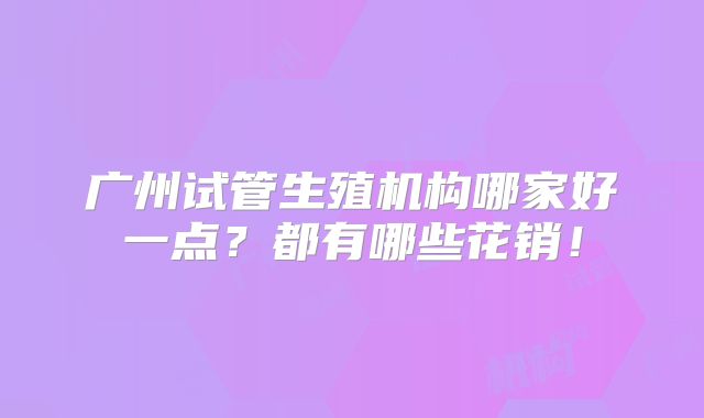 广州试管生殖机构哪家好一点?都有哪些花销!