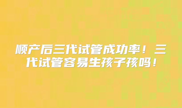 顺产后三代试管成功率！三代试管容易生孩子孩吗！