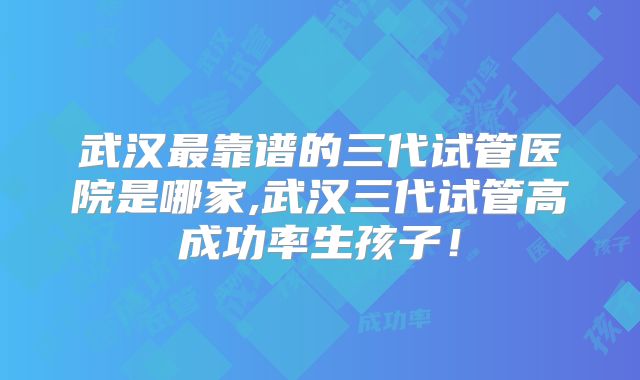 武汉最靠谱的三代试管医院是哪家,武汉三代试管高成功率生孩子！