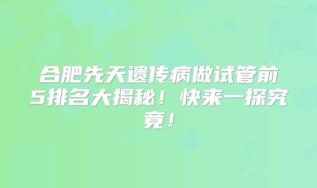 合肥先天遗传病做试管前5排名大揭秘！快来一探究竟！