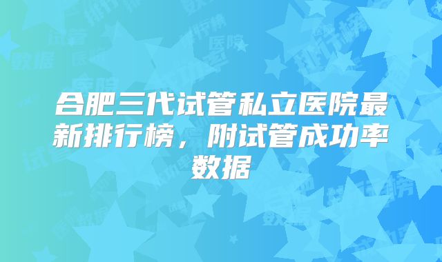 合肥三代试管私立医院最新排行榜，附试管成功率数据