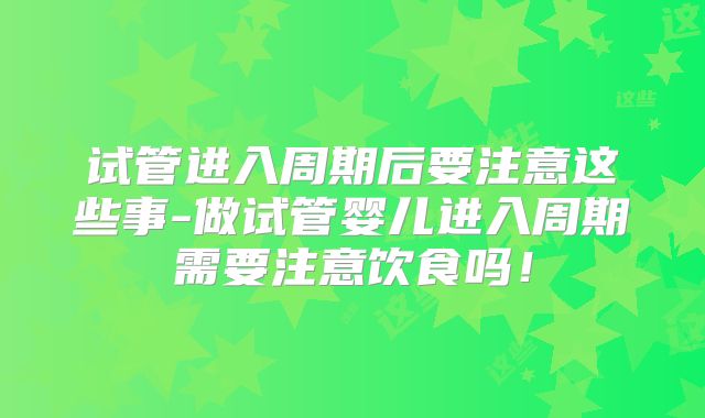 试管进入周期后要注意这些事-做试管婴儿进入周期需要注意饮食吗！