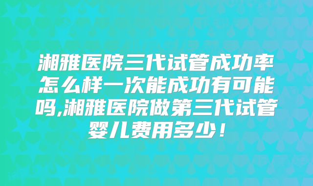 湘雅医院三代试管成功率怎么样一次能成功有可能吗,湘雅医院做第三代试管婴儿费用多少！