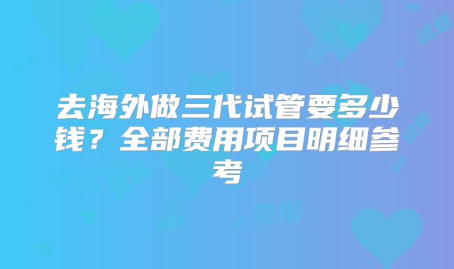 去海外做三代试管要多少钱？全部费用项目明细参考