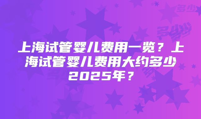 上海试管婴儿费用一览?上海试管婴儿费用大约多少2025年?