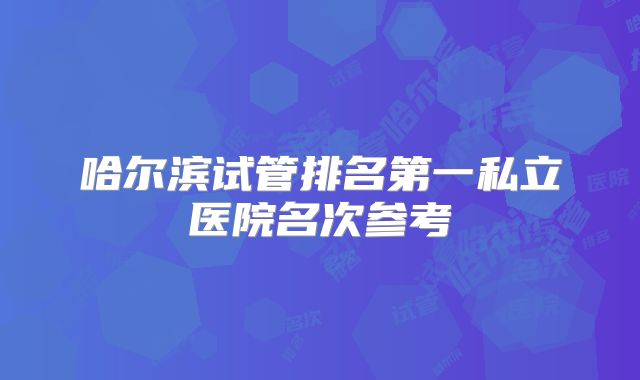 哈尔滨试管排名第一私立医院名次参考