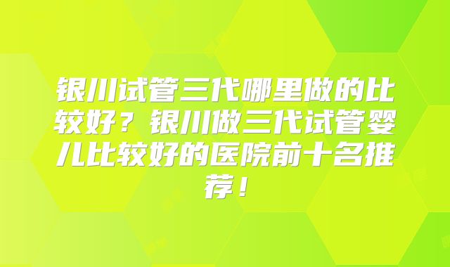 银川试管三代哪里做的比较好？银川做三代试管婴儿比较好的医院前十名推荐！