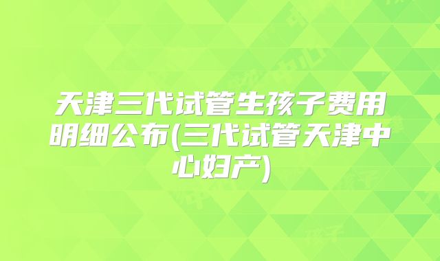 天津三代试管生孩子费用明细公布(三代试管天津中心妇产)