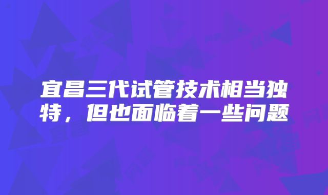 宜昌三代试管技术相当独特，但也面临着一些问题