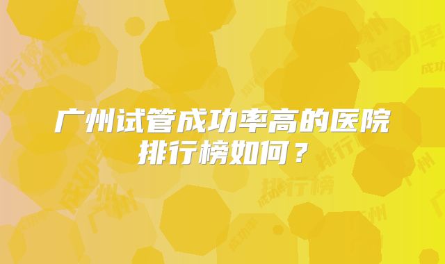 广州试管成功率高的医院排行榜如何？