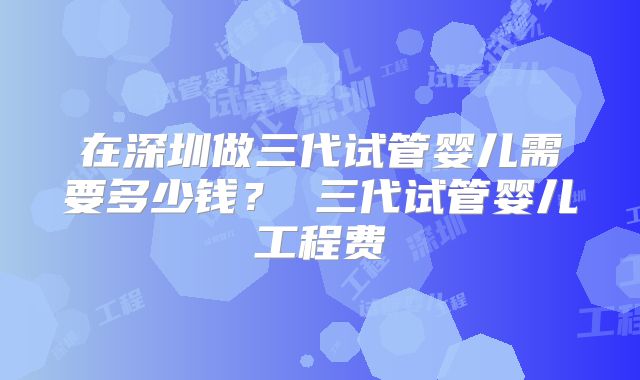 在深圳做三代试管婴儿需要多少钱? 三代试管婴儿工程费