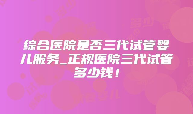 综合医院是否三代试管婴儿服务_正规医院三代试管多少钱！
