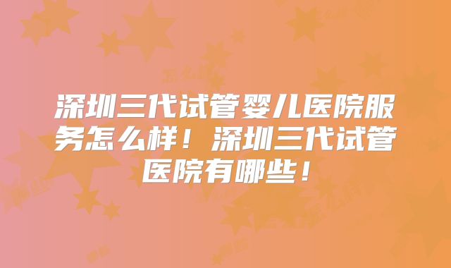 深圳三代试管婴儿医院服务怎么样！深圳三代试管医院有哪些！