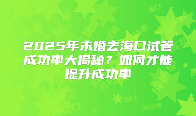 2025年未婚去海口试管成功率大揭秘?如何才能提升成功率
