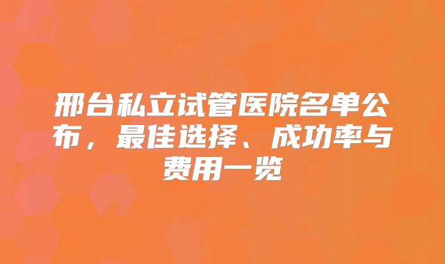 邢台私立试管医院名单公布，最佳选择、成功率与费用一览