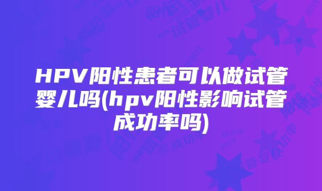 HPV阳性患者可以做试管婴儿吗(hpv阳性影响试管成功率吗)