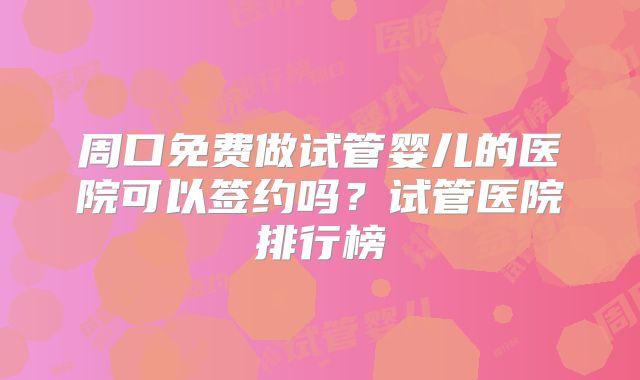 周口免费做试管婴儿的医院可以签约吗？试管医院排行榜
