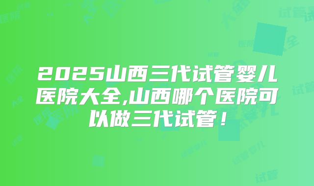 2025山西三代试管婴儿医院大全,山西哪个医院可以做三代试管！