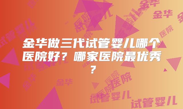 金华做三代试管婴儿哪个医院好？哪家医院最优秀？