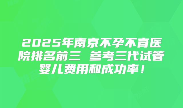 2025年南京不孕不育医院排名前三 参考三代试管婴儿费用和成功率！