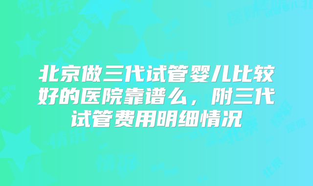 北京做三代试管婴儿比较好的医院靠谱么，附三代试管费用明细情况