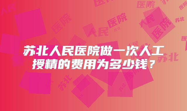 苏北人民医院做一次人工授精的费用为多少钱？