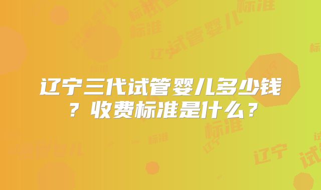 辽宁三代试管婴儿多少钱？收费标准是什么？
