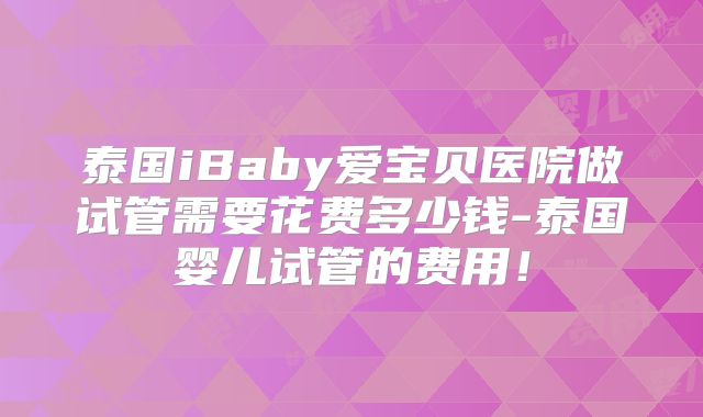 泰国iBaby爱宝贝医院做试管需要花费多少钱-泰国婴儿试管的费用!