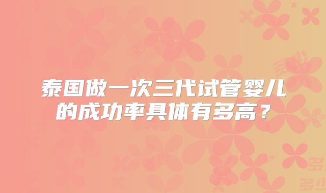 泰国做一次三代试管婴儿的成功率具体有多高？