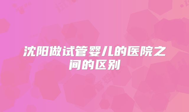沈阳做试管婴儿的医院之间的区别