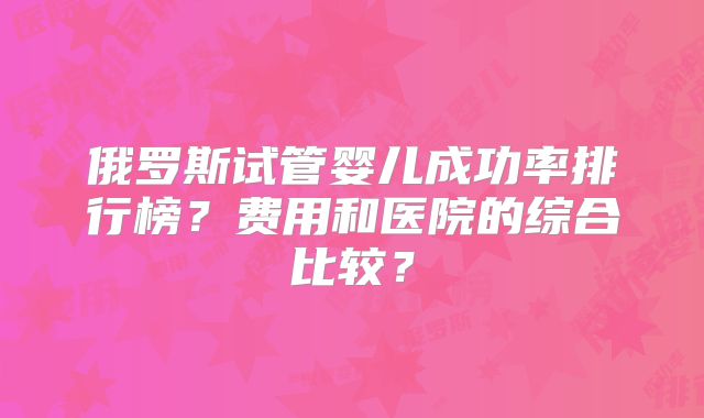 俄罗斯试管婴儿成功率排行榜？费用和医院的综合比较？