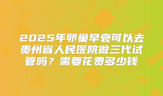 2025年卵巢早衰可以去贵州省人民医院做三代试管吗?需要花费多少钱